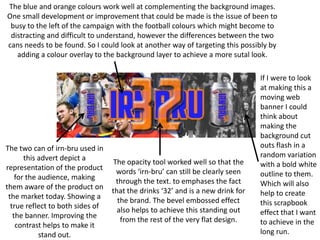 The blue and orange colours work well at complementing the background images.
One small development or improvement that could be made is the issue of been to
busy to the left of the campaign with the football colours which might become to
distracting and difficult to understand, however the differences between the two
cans needs to be found. So I could look at another way of targeting this possibly by
adding a colour overlay to the background layer to achieve a more sutal look.

The two can of irn-bru used in
this advert depict a
representation of the product
for the audience, making
them aware of the product on
the market today. Showing a
true reflect to both sides of
the banner. Improving the
contrast helps to make it
stand out.

The opacity tool worked well so that the
words ‘irn-bru’ can still be clearly seen
through the text. to emphases the fact
that the drinks ‘32’ and is a new drink for
the brand. The bevel embossed effect
also helps to achieve this standing out
from the rest of the very flat design.

If I were to look
at making this a
moving web
banner I could
think about
making the
background cut
outs flash in a
random variation
with a bold white
outline to them.
Which will also
help to create
this scrapbook
effect that I want
to achieve in the
long run.

 