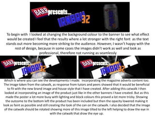 To begin with I looked at changing the background colour to the banner to see what effect
would be created I feel that the results where a lot stronger with the right font as the text
stands out more becoming more striking to the audience. However, I wasn’t happy with the
rest of design, because in some cases the images didn’t work as well and look as
professional, therefore not running as seamlessly

Which Is where you can see the developments I made. Incorporating the magazine adverts content too.
The image taken from the catwalk, as response from tutors and peers showed that it would be beneficial
to fit with the new brand image and house style that I have created. After adding this catwalk I then
looked at incorporating an image of the product just like in the other banners I have created. But as this
made the poster a lot more busy with lighting and block colours this proved a lot more tricky. Showing
the outcome to the bottom left the product has been included but then the opacity lowered making it
look as faint as possible and still creating the look of the can on the catwalk. I also decided that the image
of the catwalk should be rotated showing more of this image tilted to the left helping to draw the eye in
with the catwalk that draw the eye up.

 