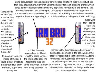 Using colours from the same colour scheme also help to fit with the product line
that they already have. However, using the lighter tones of blue and orange which
takes a different angle for the company appealing to both male and females, the
Compared to more sutal colours will also help to complement the new brand image for irnsome of the bru, without the risky and controversial humour. Creating a more classic and new
The
other banners style for them, and appealing to a broader audience to help maximize profits.
shadowing
I have created
that I added
this one uses
from the
very minimal
original can
content.
helps to give
Which I feel
it another
fits with there
dimension
new brand
and achieves
image and is
a more 3D
effective at
look
drawing the
attention of
Similar to the banners created previously I
Just like the ones
the reader
have added an image of the can. Making the
created earlier I have
To move on from the used the same font as product recognisable to the customer. Adding
image of the can I the text on the can. The the can to the outer edge of the poster both
the left and right side. Which I feel has both
could look at creating a fact I have used this
background full of irn- same font helps to show positives and negatives too, as you don’t get a
bru cans, duplicated continuity between the clear representation of the design as the text
on the can cant clearly be seen.
two.
throughout

 