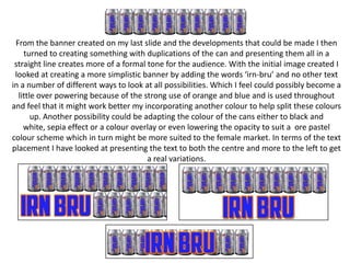 From the banner created on my last slide and the developments that could be made I then
turned to creating something with duplications of the can and presenting them all in a
straight line creates more of a formal tone for the audience. With the initial image created I
looked at creating a more simplistic banner by adding the words ‘irn-bru’ and no other text
in a number of different ways to look at all possibilities. Which I feel could possibly become a
little over powering because of the strong use of orange and blue and is used throughout
and feel that it might work better my incorporating another colour to help split these colours
up. Another possibility could be adapting the colour of the cans either to black and
white, sepia effect or a colour overlay or even lowering the opacity to suit a ore pastel
colour scheme which in turn might be more suited to the female market. In terms of the text
placement I have looked at presenting the text to both the centre and more to the left to get
a real variations.

 