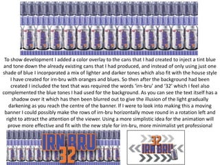 To show development I added a color overlay to the cans that I had created to inject a tint blue
and tone down the already existing cans that I had produced, and instead of only using just one
shade of blue I incorporated a mix of lighter and darker tones which also fit with the house style
I have created for irn-bru with oranges and blues. So then after the background had been
created I included the text that was required the words ‘irn-bru’ and ‘32’ which I feel also
complemented the blue tones I had used for the background. As you can see the text itself has a
shadow over it which has then been blurred out to give the illusion of the light gradually
darkening as you reach the centre of the banner. If I were to look into making this a moving
banner I could possibly make the rows of irn-bru horizontally move round in a rotation left and
right to attract the attention of the viewer. Using a more simplistic idea for the animation will
prove more effective and fit with the new style for irn-bru, more minimalist yet professional

 