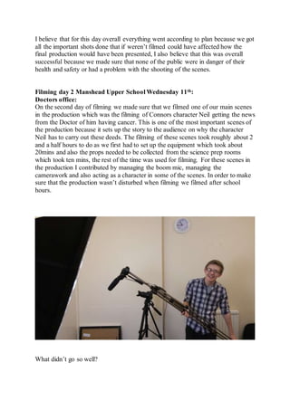 I believe that for this day overall everything went according to plan because we got
all the important shots done that if weren’t filmed could have affected how the
final production would have been presented, I also believe that this was overall
successful because we made sure that none of the public were in danger of their
health and safety or had a problem with the shooting of the scenes.
Filming day 2 Manshead Upper School Wednesday 11th:
Doctors office:
On the second day of filming we made sure that we filmed one of our main scenes
in the production which was the filming of Connors character Neil getting the news
from the Doctor of him having cancer. This is one of the most important scenes of
the production because it sets up the story to the audience on why the character
Neil has to carry out these deeds. The filming of these scenes took roughly about 2
and a half hours to do as we first had to set up the equipment which took about
20mins and also the props needed to be collected from the science prep rooms
which took ten mins, the rest of the time was used for filming. For these scenes in
the production I contributed by managing the boom mic, managing the
camerawork and also acting as a character in some of the scenes. In order to make
sure that the production wasn’t disturbed when filming we filmed after school
hours.
What didn’t go so well?
 