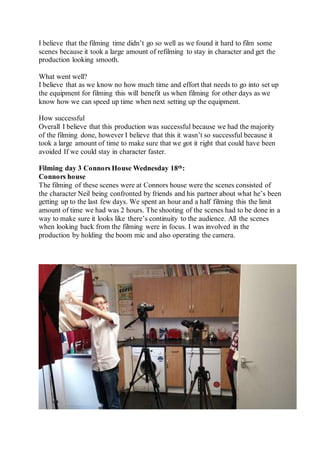 I believe that the filming time didn’t go so well as we found it hard to film some
scenes because it took a large amount of refilming to stay in character and get the
production looking smooth.
What went well?
I believe that as we know no how much time and effort that needs to go into set up
the equipment for filming this will benefit us when filming for other days as we
know how we can speed up time when next setting up the equipment.
How successful
Overall I believe that this production was successful because we had the majority
of the filming done, however I believe that this it wasn’t so successful because it
took a large amount of time to make sure that we got it right that could have been
avoided If we could stay in character faster.
Filming day 3 Connors House Wednesday 18th:
Connors house
The filming of these scenes were at Connors house were the scenes consisted of
the character Neil being confronted by friends and his partner about what he’s been
getting up to the last few days. We spent an hour and a half filming this the limit
amount of time we had was 2 hours. The shooting of the scenes had to be done in a
way to make sure it looks like there’s continuity to the audience. All the scenes
when looking back from the filming were in focus. I was involved in the
production by holding the boom mic and also operating the camera.
 