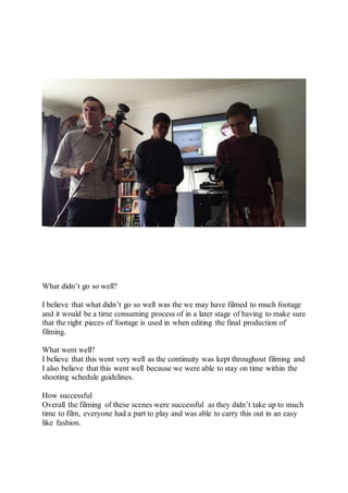 What didn’t go so well?
I believe that what didn’t go so well was the we may have filmed to much footage
and it would be a time consuming process of in a later stage of having to make sure
that the right pieces of footage is used in when editing the final production of
filming.
What went well?
I believe that this went very well as the continuity was kept throughout filming and
I also believe that this went well because we were able to stay on time within the
shooting schedule guidelines.
How successful
Overall the filming of these scenes were successful as they didn’t take up to much
time to film, everyone had a part to play and was able to carry this out in an easy
like fashion.
 