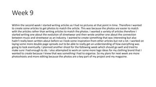 Week 9
Within the second week I started writing articles as I had no pictures at that point in time. Therefore I wanted
to create some articles to get photos to match the article. This was because the photos are easier to match
with the articles rather than writing articles to match the photos. I wanted a variety of articles therefore I
started writing one about the evolution of streetwear and then wrote another one about the connection
between music and streetwear as an industry. I wanted to create something that was interesting but also
hadn't really been written about before so I took some inspiration from other articles but not a lot. I worked on
laying some more double page spreads out to be able to really get an understanding of how everything was
going to look eventually. I planned another shoot for the following week which should go well and tried to
make sure I had enough to do. I also attempted to work on some more logo ideas for my clothing brand that I
wanted to create because I knew that was something I had to organise. So my plans for next week are more
photoshoots and more editing because the photos are a key part of my project and my magazine.
 