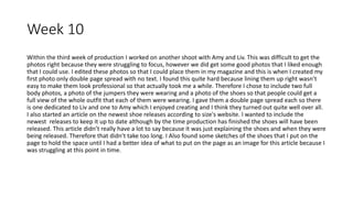 Week 10
Within the third week of production I worked on another shoot with Amy and Liv. This was difficult to get the
photos right because they were struggling to focus, however we did get some good photos that I liked enough
that I could use. I edited these photos so that I could place them in my magazine and this is when I created my
first photo only double page spread with no text. I found this quite hard because lining them up right wasn’t
easy to make them look professional so that actually took me a while. Therefore I chose to include two full
body photos, a photo of the jumpers they were wearing and a photo of the shoes so that people could get a
full view of the whole outfit that each of them were wearing. I gave them a double page spread each so there
is one dedicated to Liv and one to Amy which I enjoyed creating and I think they turned out quite well over all.
I also started an article on the newest shoe releases according to size's website. I wanted to include the
newest releases to keep it up to date although by the time production has finished the shoes will have been
released. This article didn’t really have a lot to say because it was just explaining the shoes and when they were
being released. Therefore that didn’t take too long. I Also found some sketches of the shoes that I put on the
page to hold the space until I had a better idea of what to put on the page as an image for this article because I
was struggling at this point in time.
 