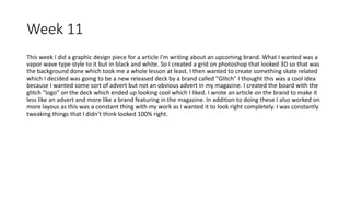Week 11
This week I did a graphic design piece for a article I'm writing about an upcoming brand. What I wanted was a
vapor wave type style to it but in black and white. So I created a grid on photoshop that looked 3D so that was
the background done which took me a whole lesson at least. I then wanted to create something skate related
which I decided was going to be a new released deck by a brand called "Glitch" I thought this was a cool idea
because I wanted some sort of advert but not an obvious advert in my magazine. I created the board with the
glitch "logo" on the deck which ended up looking cool which I liked. I wrote an article on the brand to make it
less like an advert and more like a brand featuring in the magazine. In addition to doing these I also worked on
more layous as this was a constant thing with my work as I wanted it to look right completely. I was constantly
tweaking things that I didn’t think looked 100% right.
 