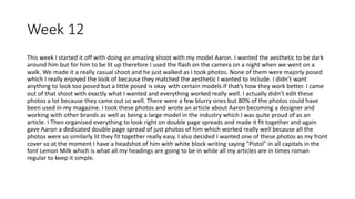 Week 12
This week I started it off with doing an amazing shoot with my model Aaron. I wanted the aesthetic to be dark
around him but for him to be lit up therefore I used the flash on the camera on a night when we went on a
walk. We made it a really casual shoot and he just walked as I took photos. None of them were majorly posed
which I really enjoyed the look of because they matched the aesthetic I wanted to include. I didn’t want
anything to look too posed but a little posed is okay with certain models if that’s how they work better. I came
out of that shoot with exactly what I wanted and everything worked really well. I actually didn’t edit these
photos a lot because they came out so well. There were a few blurry ones but 80% of the photos could have
been used in my magazine. I took these photos and wrote an article about Aaron becoming a designer and
working with other brands as well as being a large model in the industry which I was quite proud of as an
article. I Then organised everything to look right on double page spreads and made it fit together and again
gave Aaron a dedicated double page spread of just photos of him which worked really well because all the
photos were so similarly lit they fit together really easy. I also decided I wanted one of these photos as my front
cover so at the moment I have a headshot of him with white block writing saying "Pistol" in all capitals in the
font Lemon Milk which is what all my headings are going to be in while all my articles are in times roman
regular to keep it simple.
 