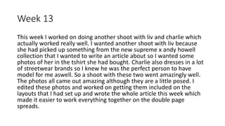 Week 13
This week I worked on doing another shoot with liv and charlie which
actually worked really well. I wanted another shoot with liv because
she had picked up something from the new supreme x andy howell
collection that I wanted to write an article about so I wanted some
photos of her in the tshirt she had bought. Charlie also dresses in a lot
of streetwear brands so I knew he was the perfect person to have
model for me aswell. So a shoot with these two went amazingly well.
The photos all came out amazing although they are a little posed. I
edited these photos and worked on getting them included on the
layouts that I had set up and wrote the whole article this week which
made it easier to work everything together on the double page
spreads.
 