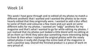 Week 14
This week I have gone through and re-edited all my photos to match a
different aesthetic that I wanted and I wanted the photos to be more
heavily edited that they origninally were. I wanted to add a blur effect
to some of them and colourize a few more and just work on some
different edits for my photos. I wanted am “edgy” aesthetic for my
magazine and that’s what I wanted to go for while editing my photos. I
just realised that my photos just looked a little bland with no editing at
all on them so I think they were due something more interesting doing
to them & then when I replaced the original photos with the newly
edited photos it really did change the entire look of the magazine in
such a positive way. Overall the finished product is a piece of work im
very proud of.
 