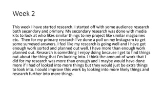 Week 2
This week I have started research. I started off with some audience research
both secondary and primary. My secondary research was done with media
kits to look at who likes similar things to my project like similar magazines
etc. Then for my primary research I’ve done a poll on my Instagram to get
some surveyed answers. I feel like my research is going well and I have got
enough work sorted and planned out well. I have more than enough work
planned out. Research is something I enjoy doing because I get to find things
out about the thing that I’m looking into. I think the amount of work that I
did for my research was more than enough and I maybe would have done
more if I had of looked into more things but they would just be extra things
to look into. I could improve this work by looking into more likely things and
research further into more things.
 