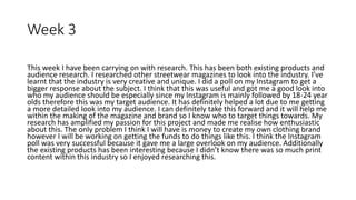 Week 3
This week I have been carrying on with research. This has been both existing products and
audience research. I researched other streetwear magazines to look into the industry. I’ve
learnt that the industry is very creative and unique. I did a poll on my Instagram to get a
bigger response about the subject. I think that this was useful and got me a good look into
who my audience should be especially since my Instagram is mainly followed by 18-24 year
olds therefore this was my target audience. It has definitely helped a lot due to me getting
a more detailed look into my audience. I can definitely take this forward and it will help me
within the making of the magazine and brand so I know who to target things towards. My
research has amplified my passion for this project and made me realise how enthusiastic
about this. The only problem I think I will have is money to create my own clothing brand
however I will be working on getting the funds to do things like this. I think the Instagram
poll was very successful because it gave me a large overlook on my audience. Additionally
the existing products has been interesting because I didn’t know there was so much print
content within this industry so I enjoyed researching this.
 