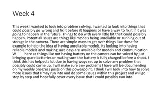 Week 4
This week I wanted to look into problem solving. I wanted to look into things that
could possibly go wrong and fix it before it happens or have a way to fix it if it was
going to happen in the future. Things to do with every little bit that could possibly
happen. Potential issues are things like models being unreliable or running out of
storage in the camera. There are simple ways to get over things like these for
example to help the idea of having unreliable models, its looking into having
reliable models and making sure days are available for models and communication.
W here as things like not having battery on the camera can be solved by just
bringing spare batteries or making sure the battery is fully charged before a shoot. I
think this has helped a lot due to having ways set up to solve any problem that
possibly could come up. I will make sure any problems I have will be documenting
on my weekly progress posts on this powerpoint. I think I will look into how to solve
more issues that I may run into and do some issues within this project and will go
step by step and hopefully cover every issue that I could possibly run into.
 