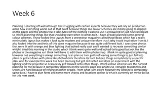 Week 6
Planning is starting off well although I’m struggling with certain aspects because they will rely on production
alone how everything works out at that point because things like colour schemes are mostly going to depend
on the pages and the photos that I take. Most of the clothing I want to use is yellow/red or just neutral colours
so I think planning things like that should be easy when it comes to it. I have already planned some general
colour schemes. I have looked into layouts from a streetwear magazine called Hype Beast which has a really
minimalistic layout but makes it look quite modern and unique therefore that’s why I took inspiration from it. I
also looked into the aesthetic of this same magazine because it was quite a different look. I saw some photos
that were lit with orange and blue lighting that looked really cool and I wanted to recreate something similar
which I tried this morning in the studio which I think went quite well and looked fairly good but not like the
photos in the magazine so I think I will have to edit them within photo shop. I think im quite good at planning
however not everything is always something I can plan so I am guilty of leaving some things to just fall into
place or get let down with plans like photoshoots therefore its hard to keep things completely by a specific
plan. Also for example this week I’ve been planning but got distracted and done an experiment with the
lighting and the projector so I can easily get focused onto other things. I think colour schemes are the hardest
planning for me because it completely depends on the specific page and photos so I struggle to plan this and
shoots are hard because of relying on other people. From what I am aware however my website is completely
up to date. I have to plan fonts and some more shoots and locations so that is what is currently on my to do list
for this next week.
 