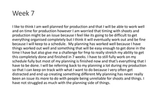 Week 7
I like to think I am well planned for production and that I will be able to work well
and on time for production however I am worried that timing with shoots and
production might be an issue because I feel like its going to be difficult to get
everything organised completely but I think it will eventually work out and be fine
because I will keep to a schedule. My planning has worked well because I have
things worked out well and something that will be easy enough to get done in the
time I have but also give me a challenge for fmp to really stretch my ability to get
this completely done and finished in 7 weeks. I have to still fully work on my
schedule fully but most of my planning is finished now and that’s everything that I
have to be done. I will be referring back to my planning a lot during my production
so that I can keep on track with what I want to do because I very often get
distracted and end up creating something different My planning has never really
been an issue its more to do with people being unreliable for shoots and things. I
have not struggled as much with the planning side of things.
 