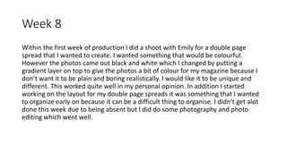 Week 8
Within the first week of production I did a shoot with Emily for a double page
spread that I wanted to create. I wanted something that would be colourful.
However the photos came out black and white which I changed by putting a
gradient layer on top to give the photos a bit of colour for my magazine because I
don’t want it to be plain and boring realistically. I would like it to be unique and
different. This worked quite well in my personal opinion. In addition I started
working on the layout for my double page spreads it was something that I wanted
to organize early on because it can be a difficult thing to organise. I didn’t get alot
done this week due to being absent but I did do some photography and photo
editing which went well.
 