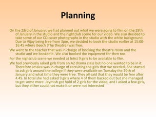 Planning
On the 23rd of January, we had planned out what we were going to film on the 29th
    of January in the studio and the nightclub scene for our video. We also decided to
    take some of our CD cover photographs in the studio with the white background.
    Due to Vijay being free from 3pm, we decided to book the studio earlier at 15:00-
    16:45 where Beech (The theatre) was free.
We went to the teacher that was in charge of booking the theatre room and the
    studio and we booked it. We also booked the equipment for then too.
For the nightclub scene we needed at leAst 9 girls to be available to film.
We had previously asked girls from an A2 drama class but no one wanted to be in it.
    Therefore Jessica was in charge of recruiting the girls that we needed. She started
    to ask girls around the college if they were available on Tuesday the 29th of
    January and what time they were free. They all said that they would be free after
    4.45. In total she had asked 9 girls where 4 of them backed out but she managed
    to get some more. Jaymish got hold of 2 girls for the video, and I asked a few girls,
    but they either could not make it or were not interested
 