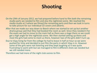 Shooting

On the 29th of January 2012, we had prepared before hand to film both the remaining
    studio parts we needed to film and also the nightclub scene. We reached the
    media studio at 3 where we filmed the remaining parts and then we took in turns
    to take picture for our individual CD covers and adverts.
After that we made our way down to Beech where we started to set up but another
    drama group said that they had booked the room as well. Since they needed it for
    the exam we had to move to the main hall as there was a stage there so we could
    get a high angle for the nightclub scene. We then started setting up there and
    most the girls had come to meet us there, however two of the girls didn’t turn up.
Due to Vijay living far from the college he had to leave in half an hour so we were
    pushed for time and decided to just film the parts in which Vijay is in. However
    some of the girls were not listening and they kept laughing so it was quite
    frustrating to work with but we managed to film 6 different shots we needed but
    we still needed more.
Therefore we had more of the night club scenes to film.
 