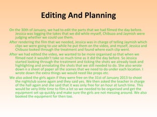 Editing And Planning
On the 30th of January, we had to edit the parts that we had filmed the day before.
    Jessica was logging the takes that we did while myself, Chibuzo and Jaymish were
    judging whether we could use them.
After rendering the film that we needed, Jessica was in charge of telling Jaymish which
    clips we were going to use while he put them on the video, and myself, Jessica and
    Chibuzo looked through the treatment and found where each clip went.
After we had edited the video, we wanted to be more organised so that when we
    filmed next it wouldn’t take so much time as it did the day before. So Jessica
    started looking through the treatment and ticking the shots we already took and
    highlighting and annotating the shots that we still needed to do. She also wrote
    down n a sheet of paper all the scenes that we need to do under each location. I
    wrote down the extra things we would need like props etc.
We also asked the girls again if they were free on the 31st of January 2013 to shoot
    the nightclub scene again and they said yes. We then asked the teacher in charge
    of the hall again and she said that it was only free for an hour at lunch time. This
    would be very little time to film a lot so we needed to be organised and get the
    equipment set up quickly and make sure the girls are not messing around. We also
    booked the equipment for then too.
 