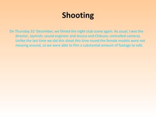 Shooting
On Thursday 31st December, we filmed the night club scene again. As usual, I was the
   director, Jaymish; sound engineer and Jessica and Chibuzo; controlled cameras.
   Unlike the last time we did this shoot this time round the female models were not
   messing around, so we were able to film a substantial amount of footage to edit.
 