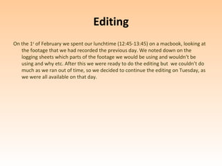 Editing
On the 1st of February we spent our lunchtime (12:45-13:45) on a macbook, looking at
   the footage that we had recorded the previous day. We noted down on the
   logging sheets which parts of the footage we would be using and wouldn’t be
   using and why etc. After this we were ready to do the editing but we couldn’t do
   much as we ran out of time, so we decided to continue the editing on Tuesday, as
   we were all available on that day.
 
