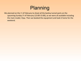 Planning
We planned on the 1st of February to shoot all the banksy tunnel parts on the
   upcoming Sunday 3rd of February (13:00-15:00), as we were all available including
   the main model, Vijay. Then we booked the equipment and took it home for the
   weekend.
 