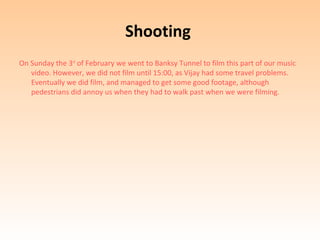 Shooting
On Sunday the 3rd of February we went to Banksy Tunnel to film this part of our music
   video. However, we did not film until 15:00, as Vijay had some travel problems.
   Eventually we did film, and managed to get some good footage, although
   pedestrians did annoy us when they had to walk past when we were filming.
 