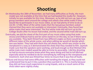 Shooting
On Wednesday the 28th of November, we had many difficulties as firstly, the main
   model was not available at the time that we had booked the studio for. However,
   initially he was available for this time. Moreover, as he did not turn up, two of our
   group members went around the college and asked a few white males if they
   would like to participate in our music video, as we had plenty of time to do so
   (12:45- 17:00). Most of the white males that the two group members asked
   claimed that they were not available or interested. Eventually, they found two
   white males that were interested. The first white male did not turn up to the
   College Studio after his lesson had ended, and the second white male did turn up.
Eventually, we did the shoot of the first part of our music video using that male.
   Jessica and Chibuzo had to ask for some stand ins on this day, to see if there were
   any available. They both filmed from two different angles so there would be two
   different takes of the whole scene, and when editing we would all decide which
   one was better. They had with them the call sheets too, which was similar to the
   storyboard in a way as it demonstrated the shots that they needed to film. Jaymish
   made sure that the speakers were working, and loud enough so that Michael (the
   white male main model) would be able to mime to accurately. I did the directing
   so had to ensure everyone knew what they were doing and had to tell Michael
   especially what he needed to do for everything by referring to the storyboard and
   treatment. Each shot was filmed four times to insure that it was free of faults.
Chibuzo and Jessica had some difficulties with handling the tripod, as they could not
   understand how to put it into a position they wanted it in. This is mainly because
   they did not have much experience in using tripods, and as a result some of the
   shots taken were slightly shaky.
 