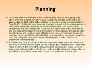 Planning
On Friday the 23rd of November in class we discussed how we were going to go
    about shooting the first part of our music video. We decided to shoot this on
    Wednesday the 28th in the College Studio for two hours, however we booked it
    from 12:45- 17:00 just incase the extra time was needed. In this meeting we noted
    down what equipment would be required: two cameras , two tripods, one
    microphone and one microphone stand. We also made note of the members of
    the cast that were needed which were myself, Jaymish, Jessica, Chibuzo, Connor
    and Karishma, and the delegation of tasks between us. Jaymish was the sound
    engineer, Jessica and Chibuzo handled the cameras and my role was to direct the
    cast. This delegation was done so we all equally contributed towards the
    creation of the music video.
Furthermore, one copy of the treatment and storyboard were made for myself (the
    director) to inform the rest of the cast on what to do. Another copy of those were
    made along with the lyrics of the song we would be basing our music video on. I
    gave these to Connor later on in the day, so he would understand exactly what he
    would need to do in the music video, and so he could memorise the lyrics.
 