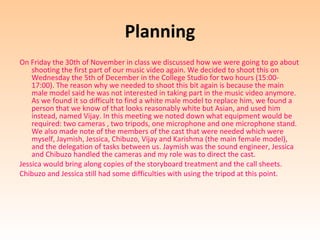 Planning
On Friday the 30th of November in class we discussed how we were going to go about
    shooting the first part of our music video again. We decided to shoot this on
    Wednesday the 5th of December in the College Studio for two hours (15:00-
    17:00). The reason why we needed to shoot this bit again is because the main
    male model said he was not interested in taking part in the music video anymore.
    As we found it so difficult to find a white male model to replace him, we found a
    person that we know of that looks reasonably white but Asian, and used him
    instead, named Vijay. In this meeting we noted down what equipment would be
    required: two cameras , two tripods, one microphone and one microphone stand.
    We also made note of the members of the cast that were needed which were
    myself, Jaymish, Jessica, Chibuzo, Vijay and Karishma (the main female model),
    and the delegation of tasks between us. Jaymish was the sound engineer, Jessica
    and Chibuzo handled the cameras and my role was to direct the cast.
Jessica would bring along copies of the storyboard treatment and the call sheets.
Chibuzo and Jessica still had some difficulties with using the tripod at this point.
 