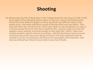 Shooting
On Wednesday the 5th of December in the College Studio for two hours (15:00-17:00).
   Once again all the following actions were carried out. Jessica and Chibuzo both
   filmed from two different angles so there would be two different takes of the
   whole scene, and when editing we would all decide which one was better. They
   had with them the call sheets too, which was similar to the storyboard in a way as
   it demonstrated the shots that they needed to film. Jaymish made sure that the
   speakers were working, and loud enough so that Vijay (the "white" male main
   model) would be able to mime to accurately. I did the directing so had to ensure
   everyone knew what they were doing and had to tell Vijay especially what he
   needed to do for everything by referring to the storyboard and treatment. Each
   shot was filmed four times to insure that it was free of faults.
 