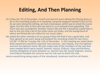 Editing, And Then Planning
On Friday the 7th of December, myself and Jaymish were editing the filming done so
    far in the recording studio on a macbook, using the program named Final Cut Pro.
    As we were doing the editing, we had a brainwave, which was to shoot the scene
    again, but this time in the room we were in, as it seemed more appealing. This
    room was also soundproof. Another reason why we felt it would be a good idea is
    due to the fact that a lot of the shots came out shaky, and the background of
    where we filmed did not suffice for our music video.
We asked the other members of our group if they felt that it was a good idea, and
    they agreed so we went along and booked the recording studio for two hours
    (15:00- 17:00) for Tuesday the 11th of December. In this meeting we noted down
    what equpiment would be required: two cameras , two tripods, one microphone
    and one microphone stand. We also made note of the members of the cast that
    were needed which were myself, Jaymish, Jessica, Chibuzo, Vijay and Karishma,
    and the delegation of tasks between us. Jaymish was the sound engineer, Jessica
    and Chibuzo handled the cameras and my role was to direct the cast.
Jessica would bring along copies of the storyboard, treatment and the call sheets.
 