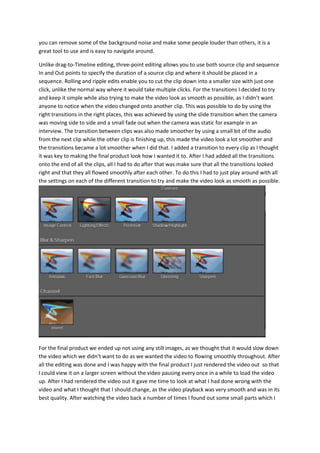 you can remove some of the background noise and make some people louder than others, it is a
great tool to use and is easy to navigate around.
Unlike drag-to-Timeline editing, three-point editing allows you to use both source clip and sequence
In and Out points to specify the duration of a source clip and where it should be placed in a
sequence. Rolling and ripple edits enable you to cut the clip down into a smaller size with just one
click, unlike the normal way where it would take multiple clicks. For the transitions I decided to try
and keep it simple while also trying to make the video look as smooth as possible, as I didn’t want
anyone to notice when the video changed onto another clip. This was possible to do by using the
right transitions in the right places, this was achieved by using the slide transition when the camera
was moving side to side and a small fade out when the camera was static for example in an
interview. The transition between clips was also made smoother by using a small bit of the audio
from the next clip while the other clip is finishing up, this made the video look a lot smoother and
the transitions became a lot smoother when I did that. I added a transition to every clip as I thought
it was key to making the final product look how I wanted it to. After I had added all the transitions
onto the end of all the clips, all I had to do after that was make sure that all the transitions looked
right and that they all flowed smoothly after each other. To do this I had to just play around with all
the settings on each of the different transition to try and make the video look as smooth as possible.
For the final product we ended up not using any still images, as we thought that it would slow down
the video which we didn’t want to do as we wanted the video to flowing smoothly throughout. After
all the editing was done and I was happy with the final product I just rendered the video out so that
I could view it on a larger screen without the video pausing every once in a while to load the video
up. After I had rendered the video out it gave me time to look at what I had done wrong with the
video and what I thought that I should change, as the video playback was very smooth and was in its
best quality. After watching the video back a number of times I found out some small parts which I
 
