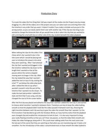 Production Diary
To create the video the first thing that I did was import all the media into the Project area by simply
dragging it in, after all the videos are in the project area you can select each one and drag them into
the timeline in any order that you want. It doesn’t matter if you make a mistake and you put in the
wrong section, as you can easily switch them over with another clip. If the clip was too long or you
wanted to change the timescale then all you would have to do is select the clip that you wanted to
edit and drag the small with box on either side of the clip, located beneath the video playback.
When editing the clips for the video I first
chose which clip I wanted to be in the
title scene which I would be placing text
over to introduce the viewers into what
they were watching. After I had selected
the clip that I wanted and dragged it into
the timeline I edited the clip down to the
length that I wanted so that all the
pauses where the camera stopped
moving were no longer in the clip. After
the clip looked the way that I wanted I
added the text on top of it by clicking the
small “T” just below the video play back,
after I edited the title to say what I
wanted I moved it onto the part of the
timeline that I wanted it to be shown. To
make the text look prettier I edited the
style and font that it was using, and also
changed the size to fit the screen better.
After the first clip was placed and edited to the way that I wanted I added the next clip in and started
to choose what transition I wanted in-between them. Transitions are key to keep the video looking
smooth so that the playback didn’t look like the video paused in-between each clip, choosing the
right transition between each clip was key to give the video the smooth flow that I wanted. For the
first transition I had decided to go with the Venetian Blinds as it was hard to notice that the playback
even changed clip and enabled the introduction to look its best. It is also very important to keep
your audio flowing smoothly so that you can’t hear any pauses, so that the video feels smooth and
makes the video footage go along with it. This could mean adding audio from the next scene over
the last part of the scene that they are watching so that when you are transitioning over it looks a lot
smoother. For the introduction of the video I concentrated most on how smooth the video looked to
 