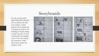Storyboards
For the storyboards I
knew I’d be the only one
who would be the only
one seeing it. I tried
giving it more depth and
a 3d space around it. I’m
thinking of maybe doing
a whole amount of retro
storyboards and original
ones of my own during
the summer to make
them more clearer for
industry work.
 