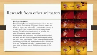 Research from other animators
REN AND STIMPY:
From watching Ren and Stimpy cartoons you can see that their
rapid actions and extremely exaggerated reactions still has that
feeling of Impact; that believability. I watched a few episodes at
0.25 the speed to see what they did with the timing and the
spacing. John Kricfalusi was the director of the show and
must’ve had a huge influence in this design.
In the episode “Ren’s invention” you can see two instances of
this when Ren Hit’s his head repeatedly with a hammer during
the song “happy happy joy joy.” When you watch Ren repeatedly
hit himself in 0.25 you only see extremes that don’t seem to ease
in or out. The hammer only takes 3 frames to hit ren; two of
them being key frames and the third places very near the first
frame.
 
