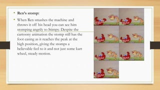 • Ren’s stomp:
• When Ren smashes the machine and
throws it off his head you can see him
stomping angrily to Stimpy. Despite the
cartoony animation the stomp still has the
foot easing as it reaches the peak at the
high position, giving the stomps a
believable feel to it and not just some kart
wheel, steady motion.
 