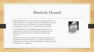 Sherlock Hound
• Hayao Miyazaki has over 15 years prior experience before his
directorial debute on the big screen and he definitely knows his
stuff when it comes to believable movements, especially
considering he worked on TV Animation for a long time.
• I understand that it was multiple people working on these
productions as well, but the miyazaki directed episodes of
Sherlock Hound seem to have a distinct quality in their
animation.
• I decided to look at the animation of Sherlock Hound as it’s a
“standard” animated television show under the direction of a
brilliant director, whilst I believe Ghibli films mostly don’t fit in
the category of “standard.”
 
