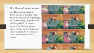 • Mrs. Hudson’s desperate run:
• Mrs. Hudson’s run cycle is
drawn in such a way that both
makes it seem as if she’s running
on a narrow strip of garden wall
and charged full of emotion.
She isn’t an Olympic athlete
whose trained for this for hours
but a housemaid who has just
seen a dear friend whose in
trouble.
 