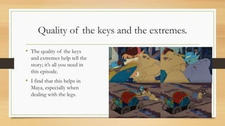 Quality of the keys and the extremes.
• The quality of the keys
and extremes help tell the
story; it’s all you need in
this episode.
• I find that this helps in
Maya, especially when
dealing with the legs.
 