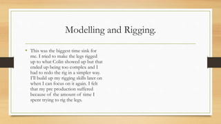 Modelling and Rigging.
• This was the biggest time sink for
me. I tried to make the legs rigged
up to what Colin showed up but that
ended up being too complex and I
had to redo the rig in a simpler way.
I’ll build up my rigging skills later on
when I can focus on it again. I felt
that my pre production suffered
because of the amount of time I
spent trying to rig the legs.
 