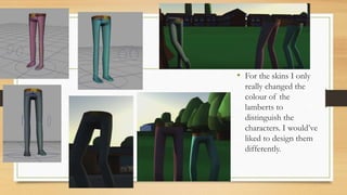 • For the skins I only
really changed the
colour of the
lamberts to
distinguish the
characters. I would’ve
liked to design them
differently.
 