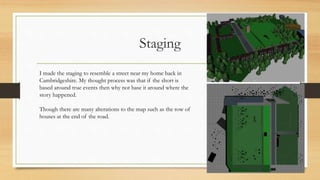 Staging
I made the staging to resemble a street near my home back in
Cambridgeshire. My thought process was that if the short is
based around true events then why not base it around where the
story happened.
Though there are many alterations to the map such as the row of
houses at the end of the road.
 