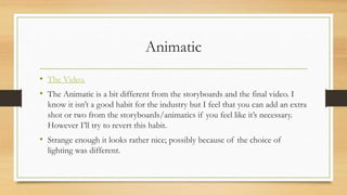 Animatic
• The Video.
• The Animatic is a bit different from the storyboards and the final video. I
know it isn’t a good habit for the industry but I feel that you can add an extra
shot or two from the storyboards/animatics if you feel like it’s necessary.
However I’ll try to revert this habit.
• Strange enough it looks rather nice; possibly because of the choice of
lighting was different.
 