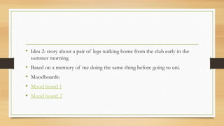 • Idea 2: story about a pair of legs walking home from the club early in the
summer morning.
• Based on a memory of me doing the same thing before going to uni.
• Moodboards:
• Mood board 1
• Mood board 2
 