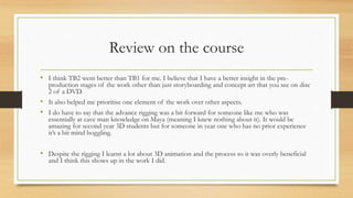 Review on the course
• I think TB2 went better than TB1 for me. I believe that I have a better insight in the pre-
production stages of the work other than just storyboarding and concept art that you see on disc
2 of a DVD.
• It also helped me prioritise one element of the work over other aspects.
• I do have to say that the advance rigging was a bit forward for someone like me who was
essentially at cave man knowledge on Maya (meaning I knew nothing about it). It would be
amazing for second year 3D students but for someone in year one who has no prior experience
it’s a bit mind boggling.
• Despite the rigging I learnt a lot about 3D animation and the process so it was overly beneficial
and I think this shows up in the work I did.
 