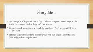 Story Idea.
• A drunk pair of legs walk home from club and desperate needs to go to the
toilet; the problem is that there isn’t one in sight.
• Being the early morning, and drunk, he decides to “go” in the middle of a
nearby field
• Drama: someone is coming down towards him but he can’t stop the flow.
Will he be able to stop in time?
 
