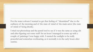 For the water colours I wanted to get that feeling of “dreamland” due to the
earliness of the morning and of the state of mind of the main actor (the state
of mind of being drunk).
I tried out photoshop and the pencil tool to see if it was the same as using oils
and after figuring out some stuff for an hour I managed to come up with a
couple of paintings I was happy with. I wanted the sunlight to be really
powerful and somewhat overbearing, as it normally is in the early hours after
sunrise.
 