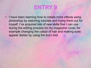 • I have been learning how to create more effects using
photoshop by watching tutorials and trying them out for
myself. I’ve acquired lots of new skills that I can use
during the editing process for my magazine cover, for
example changing the colour of hair and making eyes
appear darker by using the burn tool.
 