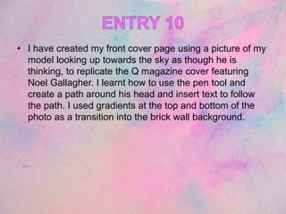 • I have created my front cover page using a picture of my
model looking up towards the sky as though he is
thinking, to replicate the Q magazine cover featuring
Noel Gallagher. I learnt how to use the pen tool and
create a path around his head and insert text to follow
the path. I used gradients at the top and bottom of the
photo as a transition into the brick wall background.
 